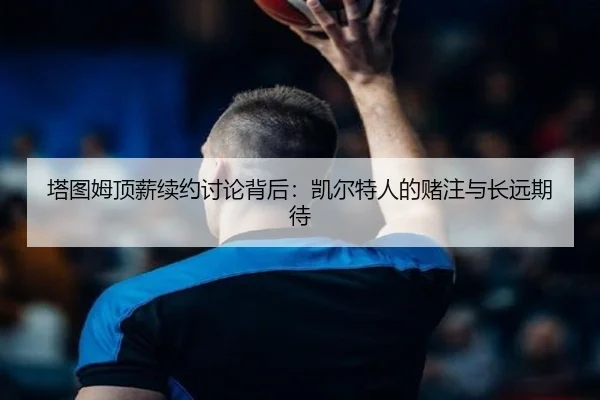 塔图姆顶薪续约讨论背后：凯尔特人的赌注与长远期待
